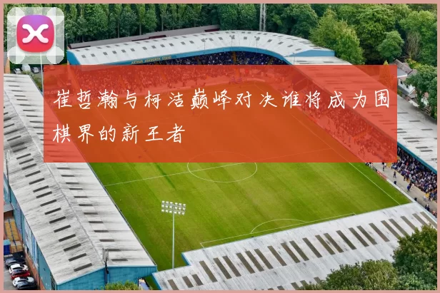 崔哲瀚与柯洁巅峰对决谁将成为围棋界的新王者