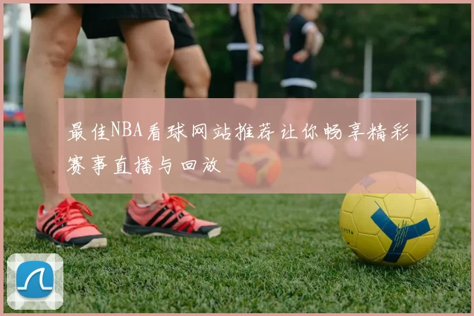 最佳NBA看球网站推荐让你畅享精彩赛事直播与回放