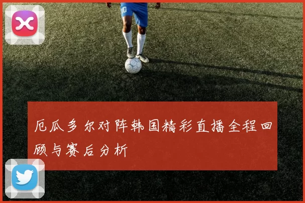 厄瓜多尔对阵韩国精彩直播全程回顾与赛后分析