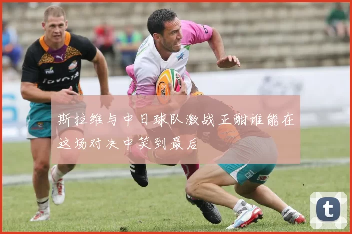 斯拉维与中日球队激战正酣谁能在这场对决中笑到最后
