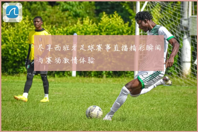 尽享西班牙足球赛事直播精彩瞬间与赛场激情体验