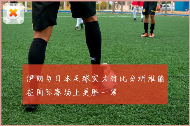 伊朗与日本足球实力对比分析谁能在国际赛场上更胜一筹