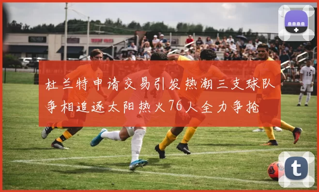 杜兰特申请交易引发热潮三支球队争相追逐太阳热火76人全力争抢