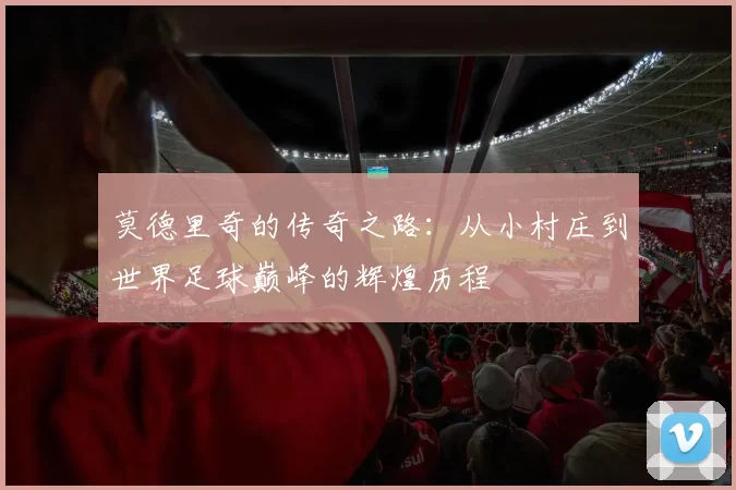 莫德里奇的传奇之路：从小村庄到世界足球巅峰的辉煌历程