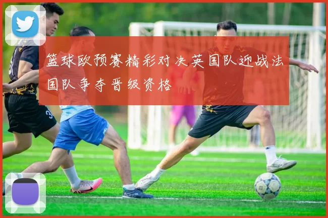 篮球欧预赛精彩对决英国队迎战法国队争夺晋级资格