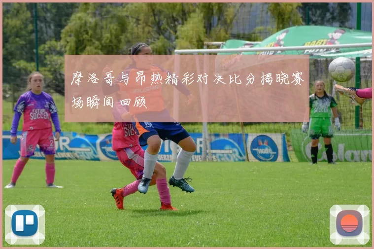 摩洛哥与昂热精彩对决比分揭晓赛场瞬间回顾